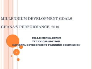 MILLENNIUM DEVELOPMENT GOALS

GHANA'S PERFORMANCE, 2010


               DR. I.F. MENSA-BONSU
               TECHNICAL ADVISOR
    NATIONAL DEVELOPMENT PLANNING COMMISSION


      1
 