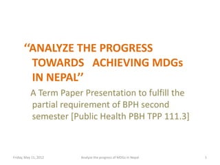 ‘‘ANALYZE THE PROGRESS
        TOWARDS ACHIEVING MDGs
        IN NEPAL’’
           A Term Paper Presentation to fulfill the
           partial requirement of BPH second
           semester [Public Health PBH TPP 111.3]



Friday, May 11, 2012   Analyze the progress of MDGs in Nepal   1
 