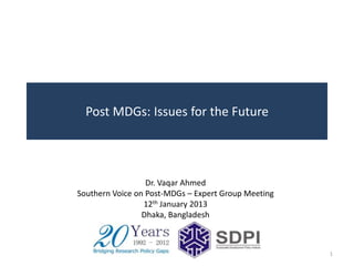 Post MDGs: Issues for the Future




                  Dr. Vaqar Ahmed
Southern Voice on Post-MDGs – Expert Group Meeting
                 12th January 2013
                 Dhaka, Bangladesh



                                                     1
 