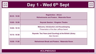 Day 1 - Wed 6th Sept
#CILIPMDG2023
09:30 - 10:00
Registration : Atrium
Refreshments and Posters : Waterside Room
10:00 - 10:50 Keynote Session : Kingston Theatre
10:00 - 10:10
Welcome, Introduction and Housekeeping
Presentation of the Alan Jeffreys Award
10:10 - 10:50
Keynote: Two Years (and Counting) at the British Library
Alan Danskin
10:50 - 11:00 Refreshment Break and Posters : Waterside Room
4
 