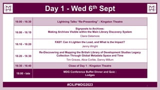 Day 1 - Wed 6th Sept
#CILIPMDG2023
16:00 - 16:30 Lightning Talks “Re-Presenting” : Kingston Theatre
16:00 - 16:10
Signposts to Archives:
Making Archives Visible within the Main Library Discovery System
Claire Delamore
16:10 - 16:20
FAST: Can it Lighten the Load, and What is the Impact?
Jenny Wright
16:20 - 16:30
Re-Discovering and Mapping the British Library of Development Studies Legacy
Collection Through Global Metadata Space and Time
Tim Graves, Alice Corble, Danny Millum
16:30 - 16:40 Close of Day 1 : Kingston Theatre
19:00 - late
MDG Conference Buffet Dinner and Quiz :
Lodges
7
 