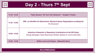 Day 2 - Thurs 7th Sept
#CILIPMDG2023
11:30 - 12:30 Paper Session “Do Your Own Research” : Kingston Theatre
11:30 - 12:00
ISNI : an Identifier for Researchers, Research Sector Organizations and Beyond!
Tim Devenport
12:00 - 12:30
Authority of Assertion in Repository Contributions to the PID Graph
George Macgregor, Diane Rasmussen McAdie, Barbara S. Lancho Barrantes
12:30 - 13:30 Buffet Lunch and Posters : Waterside Room
5
 
