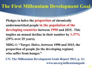 25
The First Millennium Development Goal
Pledges to halve the proportion of chronically
undernourished people in the population of the
developing countries between 1990 and 2015. This
implies an annual decline in their number by 1.37%
(29% over 25 years).
MDG-1: “Target. Halve, between 1990 and 2015, the
proportion of people [in the developing regions]
who suffer from hunger.”
UN: The Millennium Development Goals Report 2012, p. 11;
www.un.org/millenniumgoals
 