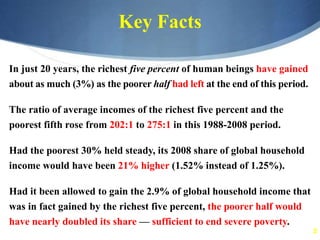 5
Key Facts
In just 20 years, the richest five percent of human beings have gained
about as much (3%) as the poorer half had left at the end of this period.
The ratio of average incomes of the richest five percent and the
poorest fifth rose from 202:1 to 275:1 in this 1988-2008 period.
Had the poorest 30% held steady, its 2008 share of global household
income would have been 21% higher (1.52% instead of 1.25%).
Had it been allowed to gain the 2.9% of global household income that
was in fact gained by the richest five percent, the poorer half would
have nearly doubled its share — sufficient to end severe poverty.
 