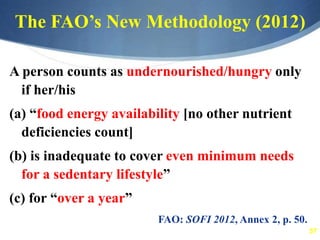 57
The FAO’s New Methodology (2012)
A person counts as undernourished/hungry only
if her/his
(a) “food energy availability [no other nutrient
deficiencies count]
(b) is inadequate to cover even minimum needs
for a sedentary lifestyle”
(c) for “over a year”
FAO: SOFI 2012, Annex 2, p. 50.
 