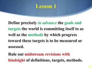 58
Lesson 1
Define precisely in advance the goals and
targets the world is committing itself to as
well as the methods by which progress
toward these targets is to be measured or
assessed.
Rule out midstream revisions with
hindsight of definitions, targets, methods.
 
