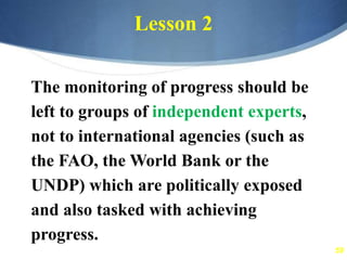 59
Lesson 2
The monitoring of progress should be
left to groups of independent experts,
not to international agencies (such as
the FAO, the World Bank or the
UNDP) which are politically exposed
and also tasked with achieving
progress.
 