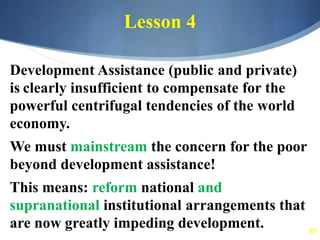 61
Lesson 4
Development Assistance (public and private)
is clearly insufficient to compensate for the
powerful centrifugal tendencies of the world
economy.
We must mainstream the concern for the poor
beyond development assistance!
This means: reform national and
supranational institutional arrangements that
are now greatly impeding development.
 