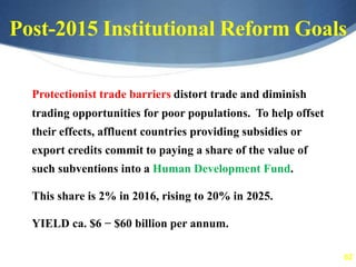 62
Post-2015 Institutional Reform Goals
Protectionist trade barriers distort trade and diminish
trading opportunities for poor populations. To help offset
their effects, affluent countries providing subsidies or
export credits commit to paying a share of the value of
such subventions into a Human Development Fund.
This share is 2% in 2016, rising to 20% in 2025.
YIELD ca. $6 − $60 billion per annum.
 