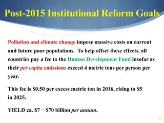 63
Post-2015 Institutional Reform Goals
Pollution and climate change impose massive costs on current
and future poor populations. To help offset these effects, all
countries pay a fee to the Human Development Fund insofar as
their per capita emissions exceed 4 metric tons per person per
year.
This fee is $0.50 per excess metric ton in 2016, rising to $5
in 2025.
YIELD ca. $7 − $70 billion per annum.
 
