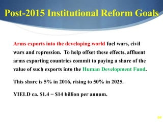 64
Post-2015 Institutional Reform Goals
Arms exports into the developing world fuel wars, civil
wars and repression. To help offset these effects, affluent
arms exporting countries commit to paying a share of the
value of such exports into the Human Development Fund.
This share is 5% in 2016, rising to 50% in 2025.
YIELD ca. $1.4 − $14 billion per annum.
 