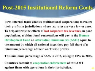 65
Post-2015 Institutional Reform Goals
Firm-internal trade enables multinational corporations to realize
their profits in jurisdictions where tax rates are very low or zero.
To help address the effects of lost corporate tax revenues on poor
populations, multinational corporations will pay to the Human
Development Fund an alternative minimum tax (AMT) equal to
the amount by which all national taxes they pay fall short of a
minimum percentage of their worldwide profits.
This minimum percentage is 5.5% in 2016, rising to 10% in 2025.
Countries commit to cooperative enforcement of this AMT
against firms with operations in their jurisdiction.
 