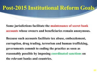 66
Post-2015 Institutional Reform Goals
Some jurisdictions facilitate the maintenance of secret bank
accounts whose owners and beneficiaries remain anonymous.
Because such accounts facilitate tax abuse, embezzlement,
corruption, drug trading, terrorism and human trafficking,
governments commit to ending the practice as soon as
reasonably possible by imposing coordinated sanctions on
the relevant banks and countries.
 