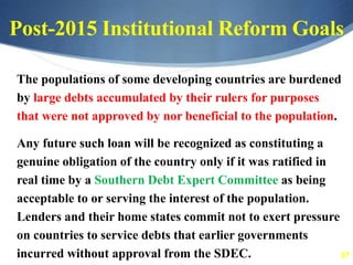 67
Post-2015 Institutional Reform Goals
The populations of some developing countries are burdened
by large debts accumulated by their rulers for purposes
that were not approved by nor beneficial to the population.
Any future such loan will be recognized as constituting a
genuine obligation of the country only if it was ratified in
real time by a Southern Debt Expert Committee as being
acceptable to or serving the interest of the population.
Lenders and their home states commit not to exert pressure
on countries to service debts that earlier governments
incurred without approval from the SDEC.
 