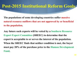 68
Post-2015 Institutional Reform Goals
The populations of some developing countries suffer massive
natural resource outflows that are not approved by or beneficial
to the population.
Any future such exports will be vetted by a Southern Resource
Export Expert Committee (SREEC) to determine that the
export is acceptable to or serves the interest of the population.
When the SREEC finds that neither condition is met, the buyer
must pay 20% of the purchase price to the Human Development
Fund.
 