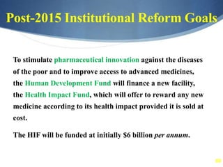 69
Post-2015 Institutional Reform Goals
To stimulate pharmaceutical innovation against the diseases
of the poor and to improve access to advanced medicines,
the Human Development Fund will finance a new facility,
the Health Impact Fund, which will offer to reward any new
medicine according to its health impact provided it is sold at
cost.
The HIF will be funded at initially $6 billion per annum.
 