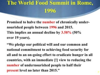 7
The World Food Summit in Rome,
1996
Promised to halve the number of chronically under-
nourished people between 1996 and 2015.
This implies an annual decline by 3.58% (50%
over 19 years).
“We pledge our political will and our common and
national commitment to achieving food security for
all and to an on-going effort to eradicate hunger in all
countries, with an immediate [!] view to reducing the
number of undernourished people to half their
present level no later than 2015.”
 