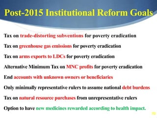 70
Post-2015 Institutional Reform Goals
Tax on trade-distorting subventions for poverty eradication
Tax on greenhouse gas emissions for poverty eradication
Tax on arms exports to LDCs for poverty eradication
Alternative Minimum Tax on MNC profits for poverty eradication
End accounts with unknown owners or beneficiaries
Only minimally representative rulers to assume national debt burdens
Tax on natural resource purchases from unrepresentative rulers
Option to have new medicines rewarded according to health impact.
 