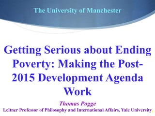 1
The University of Manchester
Thomas Pogge
Leitner Professor of Philosophy and International Affairs, Yale University
Getting Serious about Ending
Poverty: Making the Post-
2015 Development Agenda
Work
 