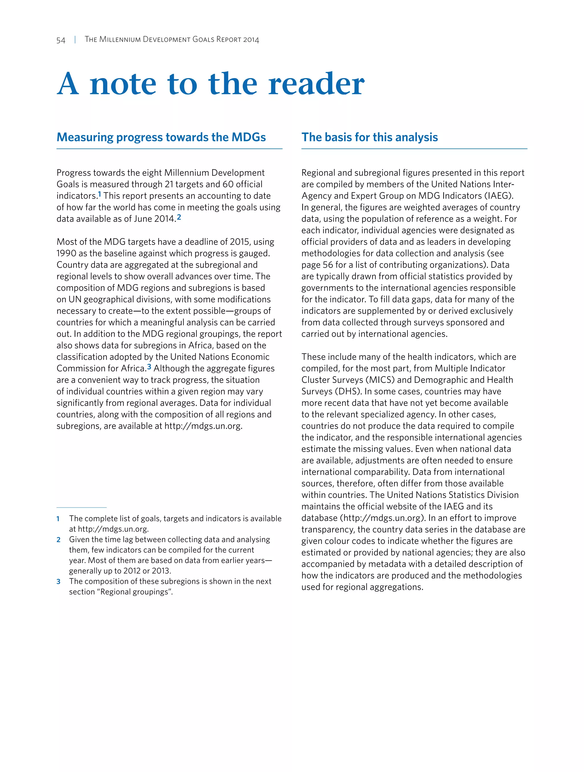 54  |  The Millennium Development Goals Report 2014
A note to the reader
Measuring progress towards the MDGs
Progress towards the eight Millennium Development
Goals is measured through 21 targets and 60 official
indicators.1 This report presents an accounting to date
of how far the world has come in meeting the goals using
data available as of June 2014.2
Most of the MDG targets have a deadline of 2015, using
1990 as the baseline against which progress is gauged.
Country data are aggregated at the subregional and
regional levels to show overall advances over time. The
composition of MDG regions and subregions is based
on UN geographical divisions, with some modifications
necessary to create—to the extent possible—groups of
countries for which a meaningful analysis can be carried
out. In addition to the MDG regional groupings, the report
also shows data for subregions in Africa, based on the
classification adopted by the United Nations Economic
Commission for Africa.3 Although the aggregate figures
are a convenient way to track progress, the situation
of individual countries within a given region may vary
significantly from regional averages. Data for individual
countries, along with the composition of all regions and
subregions, are available at http://mdgs.un.org.
1	 The complete list of goals, targets and indicators is available
at http://mdgs.un.org.
2	 Given the time lag between collecting data and analysing
them, few indicators can be compiled for the current
year. Most of them are based on data from earlier years—
generally up to 2012 or 2013.
3	 The composition of these subregions is shown in the next
section “Regional groupings”.
The basis for this analysis
Regional and subregional figures presented in this report
are compiled by members of the United Nations Inter-
Agency and Expert Group on MDG Indicators (IAEG).
In general, the figures are weighted averages of country
data, using the population of reference as a weight. For
each indicator, individual agencies were designated as
official providers of data and as leaders in developing
methodologies for data collection and analysis (see
page 56 for a list of contributing organizations). Data
are typically drawn from official statistics provided by
governments to the international agencies responsible
for the indicator. To fill data gaps, data for many of the
indicators are supplemented by or derived exclusively
from data collected through surveys sponsored and
carried out by international agencies.
These include many of the health indicators, which are
compiled, for the most part, from Multiple Indicator
Cluster Surveys (MICS) and Demographic and Health
Surveys (DHS). In some cases, countries may have
more recent data that have not yet become available
to the relevant specialized agency. In other cases,
countries do not produce the data required to compile
the indicator, and the responsible international agencies
estimate the missing values. Even when national data
are available, adjustments are often needed to ensure
international comparability. Data from international
sources, therefore, often differ from those available
within countries. The United Nations Statistics Division
maintains the official website of the IAEG and its
database (http://mdgs.un.org). In an effort to improve
transparency, the country data series in the database are
given colour codes to indicate whether the figures are
estimated or provided by national agencies; they are also
accompanied by metadata with a detailed description of
how the indicators are produced and the methodologies
used for regional aggregations.
 