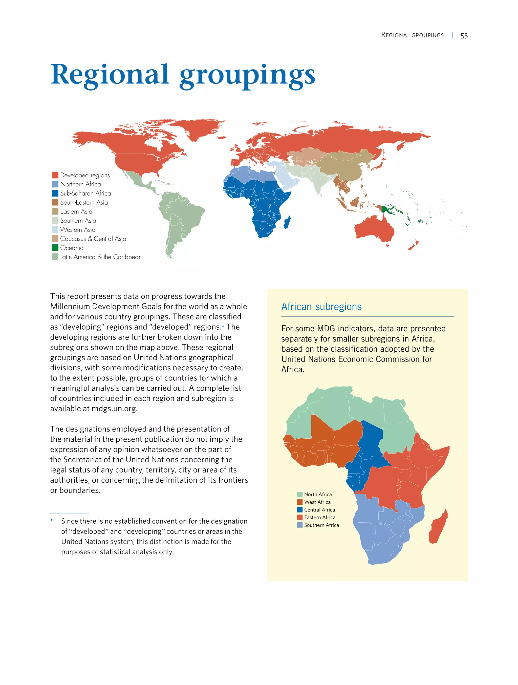 Regional groupings  | 55
Regional groupings
Developed regions
Northern Africa
Sub-Saharan Africa
South-Eastern Asia
Eastern Asia
Southern Asia
Western Asia
Caucasus & Central Asia
Oceania
Latin America & the Caribbean
This report presents data on progress towards the
Millennium Development Goals for the world as a whole
and for various country groupings. These are classified
as “developing” regions and “developed” regions.* The
developing regions are further broken down into the
subregions shown on the map above. These regional
groupings are based on United Nations geographical
divisions, with some modifications necessary to create,
to the extent possible, groups of countries for which a
meaningful analysis can be carried out. A complete list
of countries included in each region and subregion is
available at mdgs.un.org.
The designations employed and the presentation of
the material in the present publication do not imply the
expression of any opinion whatsoever on the part of
the Secretariat of the United Nations concerning the
legal status of any country, territory, city or area of its
authorities, or concerning the delimitation of its frontiers
or boundaries.
*	 Since there is no established convention for the designation
of “developed” and “developing” countries or areas in the
United Nations system, this distinction is made for the
purposes of statistical analysis only.
African subregions
For some MDG indicators, data are presented
separately for smaller subregions in Africa,
based on the classification adopted by the
United Nations Economic Commission for
Africa.
North Africa
West Africa
Central Africa
Eastern Africa
Southern Africa
 