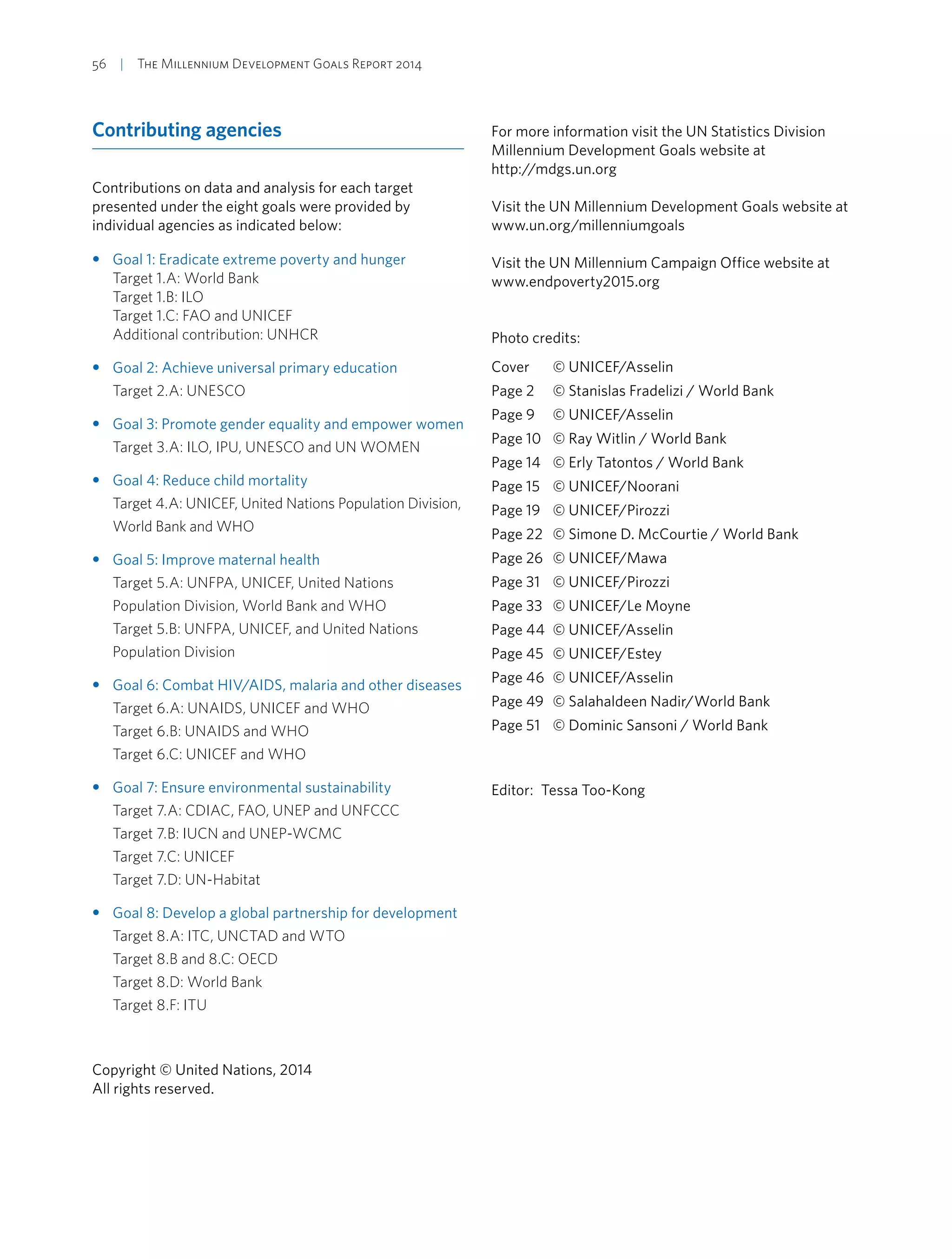 56  |  The Millennium Development Goals Report 2014
Contributing agencies
Contributions on data and analysis for each target
presented under the eight goals were provided by
individual agencies as indicated below:
•• Goal 1: Eradicate extreme poverty and hunger
Target 1.A: World Bank
Target 1.B: ILO
Target 1.C: FAO and UNICEF
Additional contribution: UNHCR
•• Goal 2: Achieve universal primary education
Target 2.A: UNESCO
•• Goal 3: Promote gender equality and empower women
Target 3.A: ILO, IPU, UNESCO and UN WOMEN
•• Goal 4: Reduce child mortality
Target 4.A: UNICEF, United Nations Population Division,
World Bank and WHO
•• Goal 5: Improve maternal health
Target 5.A: UNFPA, UNICEF, United Nations
Population Division, World Bank and WHO
Target 5.B: UNFPA, UNICEF, and United Nations
Population Division
•• Goal 6: Combat HIV/AIDS, malaria and other diseases
Target 6.A: UNAIDS, UNICEF and WHO
Target 6.B: UNAIDS and WHO
Target 6.C: UNICEF and WHO
•• Goal 7: Ensure environmental sustainability
Target 7.A: CDIAC, FAO, UNEP and UNFCCC
Target 7.B: IUCN and UNEP-WCMC
Target 7.C: UNICEF
Target 7.D: UN-Habitat
•• Goal 8: Develop a global partnership for development
Target 8.A: ITC, UNCTAD and WTO
Target 8.B and 8.C: OECD
Target 8.D: World Bank
Target 8.F: ITU
Copyright © United Nations, 2014
All rights reserved.
For more information visit the UN Statistics Division
Millennium Development Goals website at
http://mdgs.un.org
Visit the UN Millennium Development Goals website at
www.un.org/millenniumgoals
Visit the UN Millennium Campaign Office website at
www.endpoverty2015.org
Photo credits:
Cover	 © UNICEF/Asselin
Page 2	 © Stanislas Fradelizi / World Bank
Page 9	 © UNICEF/Asselin
Page 10	 © Ray Witlin / World Bank
Page 14	 © Erly Tatontos / World Bank
Page 15	 © UNICEF/Noorani
Page 19	 © UNICEF/Pirozzi
Page 22	 © Simone D. McCourtie / World Bank
Page 26	 © UNICEF/Mawa
Page 31	 © UNICEF/Pirozzi
Page 33	 © UNICEF/Le Moyne
Page 44	 © UNICEF/Asselin
Page 45	 © UNICEF/Estey
Page 46	 © UNICEF/Asselin
Page 49	 © Salahaldeen Nadir/World Bank
Page 51	 © Dominic Sansoni / World Bank
Editor:  Tessa Too-Kong
 