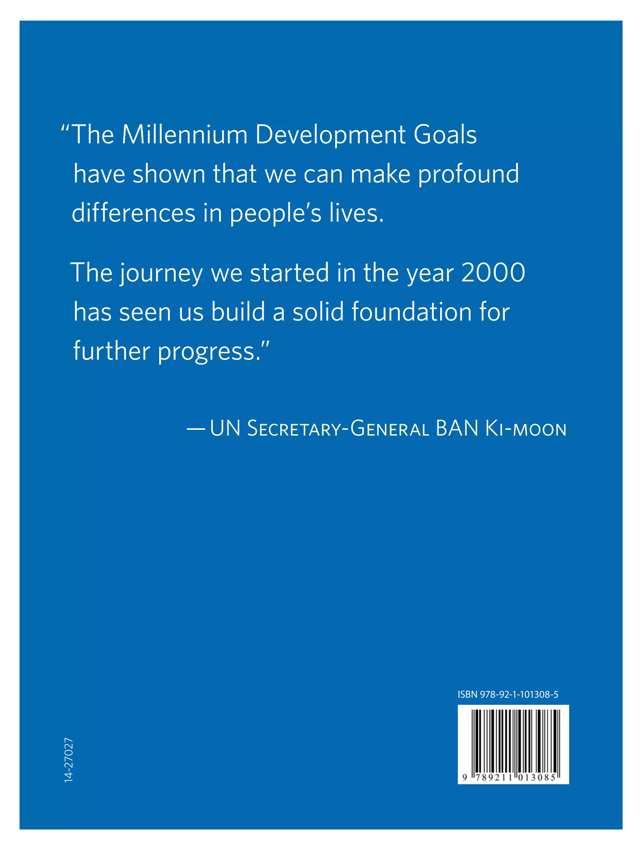 2  |  The Millennium Development Goals: Report 2010
“The Millennium Development Goals
have shown that we can make profound
differences in people’s lives.
The journey we started in the year 2000
has seen us build a solid foundation for
further progress.”
— UN Secretary-General Ban Ki-moon
ISBN 978-92-1-101308-5
14-27027
 