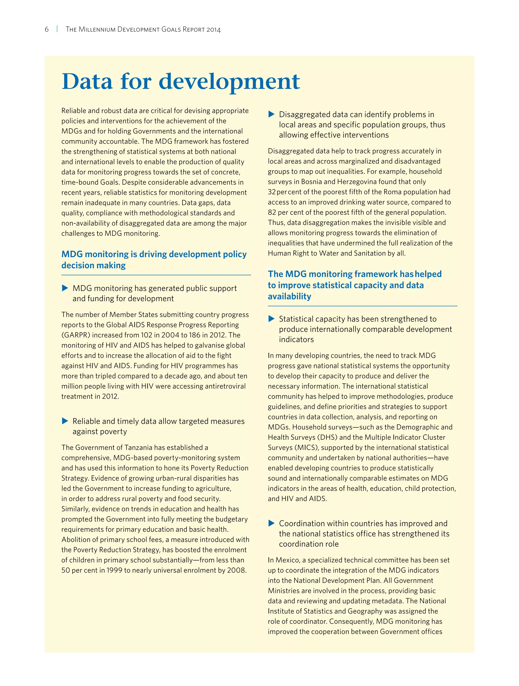 6  |  The Millennium Development Goals Report 2014
Data for development
Reliable and robust data are critical for devising appropriate
policies and interventions for the achievement of the
MDGs and for holding Governments and the international
community accountable. The MDG framework has fostered
the strengthening of statistical systems at both national
and international levels to enable the production of quality
data for monitoring progress towards the set of concrete,
time-bound Goals. Despite considerable advancements in
recent years, reliable statistics for monitoring development
remain inadequate in many countries. Data gaps, data
quality, compliance with methodological standards and
non-availability of disaggregated data are among the major
challenges to MDG monitoring.
MDG monitoring is driving development policy
decision making
XX MDG monitoring has generated public support
and funding for development
The number of Member States submitting country progress
reports to the Global AIDS Response Progress Reporting
(GARPR) increased from 102 in 2004 to 186 in 2012. The
monitoring of HIV and AIDS has helped to galvanise global
efforts and to increase the allocation of aid to the fight
against HIV and AIDS. Funding for HIV programmes has
more than tripled compared to a decade ago, and about ten
million people living with HIV were accessing antiretroviral
treatment in 2012.
XX Reliable and timely data allow targeted measures
against poverty
The Government of Tanzania has established a
comprehensive, MDG-based poverty-monitoring system
and has used this information to hone its Poverty Reduction
Strategy. Evidence of growing urban-rural disparities has
led the Government to increase funding to agriculture,
in order to address rural poverty and food security.
Similarly, evidence on trends in education and health has
prompted the Government into fully meeting the budgetary
requirements for primary education and basic health.
Abolition of primary school fees, a measure introduced with
the Poverty Reduction Strategy, has boosted the enrolment
of children in primary school substantially—from less than
50 per cent in 1999 to nearly universal enrolment by 2008.
XX Disaggregated data can identify problems in
local areas and specific population groups, thus
allowing effective interventions
Disaggregated data help to track progress accurately in
local areas and across marginalized and disadvantaged
groups to map out inequalities. For example, household
surveys in Bosnia and Herzegovina found that only
32 per cent of the poorest fifth of the Roma population had
access to an improved drinking water source, compared to
82 per cent of the poorest fifth of the general population.
Thus, data disaggregation makes the invisible visible and
allows monitoring progress towards the elimination of
inequalities that have undermined the full realization of the
Human Right to Water and Sanitation by all.
The MDG monitoring framework has helped
to improve statistical capacity and data
availability
XX Statistical capacity has been strengthened to
produce internationally comparable development
indicators
In many developing countries, the need to track MDG
progress gave national statistical systems the opportunity
to develop their capacity to produce and deliver the
necessary information. The international statistical
community has helped to improve methodologies, produce
guidelines, and define priorities and strategies to support
countries in data collection, analysis, and reporting on
MDGs. Household surveys—such as the Demographic and
Health Surveys (DHS) and the Multiple Indicator Cluster
Surveys (MICS), supported by the international statistical
community and undertaken by national authorities—have
enabled developing countries to produce statistically
sound and internationally comparable estimates on MDG
indicators in the areas of health, education, child protection,
and HIV and AIDS.
XX Coordination within countries has improved and
the national statistics office has strengthened its
coordination role
In Mexico, a specialized technical committee has been set
up to coordinate the integration of the MDG indicators
into the National Development Plan. All Government
Ministries are involved in the process, providing basic
data and reviewing and updating metadata. The National
Institute of Statistics and Geography was assigned the
role of coordinator. Consequently, MDG monitoring has
improved the cooperation between Government offices
 