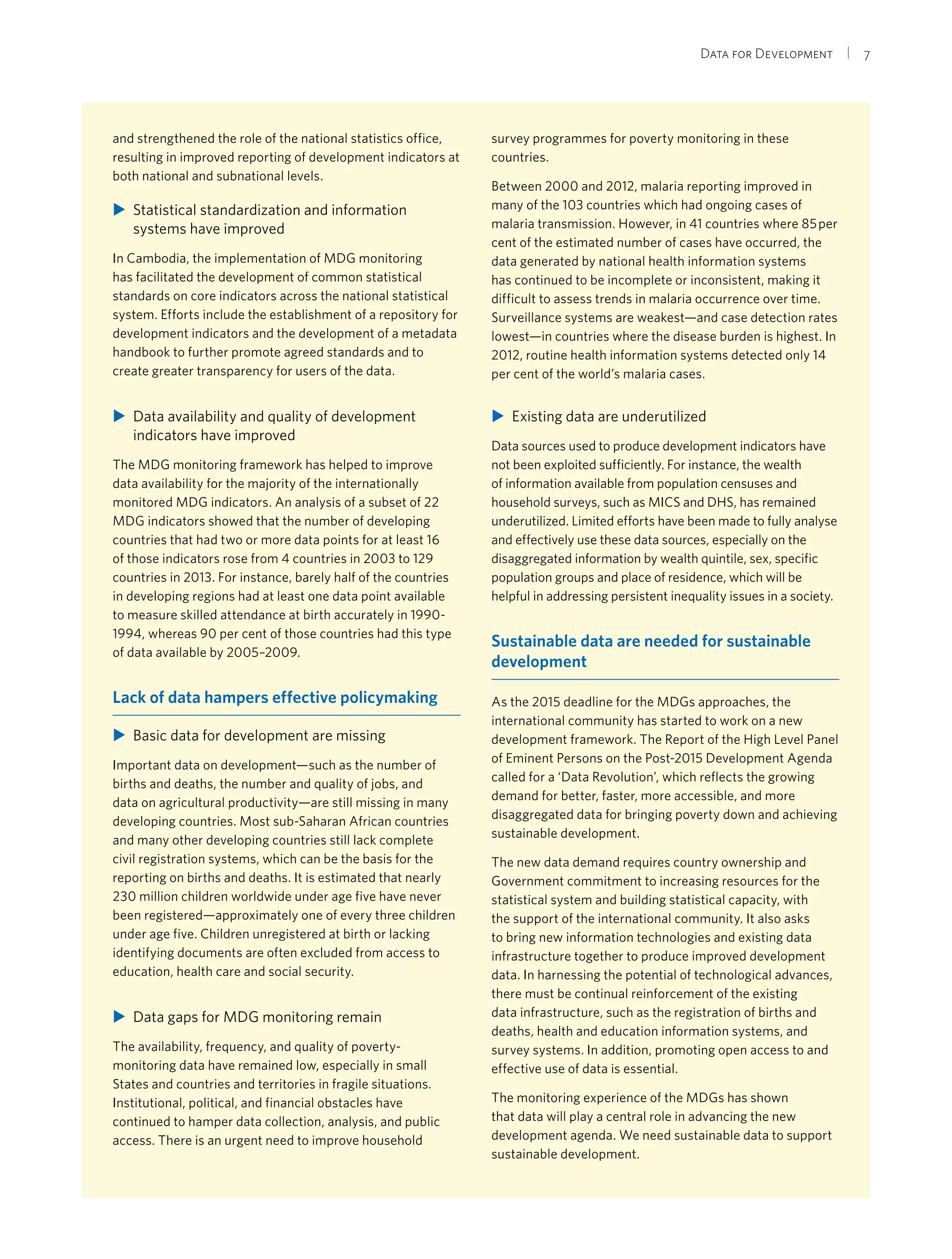 Data for Development  | 7
and strengthened the role of the national statistics office,
resulting in improved reporting of development indicators at
both national and subnational levels.
XX Statistical standardization and information
systems have improved
In Cambodia, the implementation of MDG monitoring
has facilitated the development of common statistical
standards on core indicators across the national statistical
system. Efforts include the establishment of a repository for
development indicators and the development of a metadata
handbook to further promote agreed standards and to
create greater transparency for users of the data.
XX Data availability and quality of development
indicators have improved
The MDG monitoring framework has helped to improve
data availability for the majority of the internationally
monitored MDG indicators. An analysis of a subset of 22
MDG indicators showed that the number of developing
countries that had two or more data points for at least 16
of those indicators rose from 4 countries in 2003 to 129
countries in 2013. For instance, barely half of the countries
in developing regions had at least one data point available
to measure skilled attendance at birth accurately in 1990-
1994, whereas 90 per cent of those countries had this type
of data available by 2005–2009.
Lack of data hampers effective policymaking
XX Basic data for development are missing
Important data on development—such as the number of
births and deaths, the number and quality of jobs, and
data on agricultural productivity—are still missing in many
developing countries. Most sub-Saharan African countries
and many other developing countries still lack complete
civil registration systems, which can be the basis for the
reporting on births and deaths. It is estimated that nearly
230 million children worldwide under age five have never
been registered—approximately one of every three children
under age five. Children unregistered at birth or lacking
identifying documents are often excluded from access to
education, health care and social security.
XX Data gaps for MDG monitoring remain
The availability, frequency, and quality of poverty-
monitoring data have remained low, especially in small
States and countries and territories in fragile situations.
Institutional, political, and financial obstacles have
continued to hamper data collection, analysis, and public
access. There is an urgent need to improve household
survey programmes for poverty monitoring in these
countries.
Between 2000 and 2012, malaria reporting improved in
many of the 103 countries which had ongoing cases of
malaria transmission. However, in 41 countries where 85 per
cent of the estimated number of cases have occurred, the
data generated by national health information systems
has continued to be incomplete or inconsistent, making it
difficult to assess trends in malaria occurrence over time.
Surveillance systems are weakest—and case detection rates
lowest—in countries where the disease burden is highest. In
2012, routine health information systems detected only 14
per cent of the world’s malaria cases.
XX Existing data are underutilized
Data sources used to produce development indicators have
not been exploited sufficiently. For instance, the wealth
of information available from population censuses and
household surveys, such as MICS and DHS, has remained
underutilized. Limited efforts have been made to fully analyse
and effectively use these data sources, especially on the
disaggregated information by wealth quintile, sex, specific
population groups and place of residence, which will be
helpful in addressing persistent inequality issues in a society.
Sustainable data are needed for sustainable
development
As the 2015 deadline for the MDGs approaches, the
international community has started to work on a new
development framework. The Report of the High Level Panel
of Eminent Persons on the Post-2015 Development Agenda
called for a ‘Data Revolution’, which reflects the growing
demand for better, faster, more accessible, and more
disaggregated data for bringing poverty down and achieving
sustainable development.
The new data demand requires country ownership and
Government commitment to increasing resources for the
statistical system and building statistical capacity, with
the support of the international community. It also asks
to bring new information technologies and existing data
infrastructure together to produce improved development
data. In harnessing the potential of technological advances,
there must be continual reinforcement of the existing
data infrastructure, such as the registration of births and
deaths, health and education information systems, and
survey systems. In addition, promoting open access to and
effective use of data is essential.
The monitoring experience of the MDGs has shown
that data will play a central role in advancing the new
development agenda. We need sustainable data to support
sustainable development.
 
