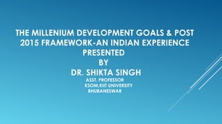 THE MILLENIUM DEVELOPMENT GOALS & POST
2015 FRAMEWORK-AN INDIAN EXPERIENCE
PRESENTED
BY
DR. SHIKTA SINGH
ASST. PROFESSOR
KSOM,KIIT UNIVERSITY
BHUBANESWAR
 