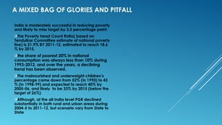 A MIXED BAG OF GLORIES AND PITFALL
India is moderately successful in reducing poverty
and likely to miss target by 3.5 percentage point.
The Poverty head Count Ratio( based on
Tendulkar Committee estimate of national poverty
line) is 21.9% BY 2011-12, estimated to reach 18.6
% by 2015.
the share of poorest 20% in national
consumption was always less than 10% during
1993-2012, and over the years, a declining
trend has been observed.
The malnourished and underweight children’s
percentage came down from 52% (in 1990) to 43
% (in 1998-99) and expected to reach 40% by
2005-06, and likely to be 33% by 2015 (below the
target of 26%)
Although, at the all India level PGR declined
substantially in both rural and urban areas during
2004-5 to 2011-12, but scenario vary from State to
State
 