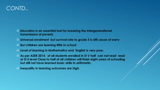 CONTD..
 Education is an essential tool for breaking the intergenerational
transmission of poverty
 Universal enrolment but survival rate to grade 5 is still cause of worry
 But children are learning little in school
 Level of learning in Mathematics and English is very poor.
 As per ASER 2014, of all students enrolled in St V half can not read read
at St II level Close to half of all children will finish eight years of schooling
but still not have learned basic skills in arithmetic.
 Inequality in learning outcomes are high.
 