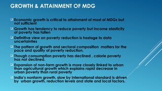 GROWTH & ATTAINMENT OF MDG
 Economic growth is critical to attainment of most of MDGs but
not sufficient
 Growth has tendency to reduce poverty but Income elasticity
of poverty has fallen
 Definitive view on poverty reduction is hostage to data
uncertainties
 The pattern of growth and sectoral composition matters for the
pace and quality of poverty reduction.
 Though consumption poverty has declined , calorie poverty
has not declined.
 Expansion of non-farm growth is more closely linked to urban
than agricultural growth which explains rapid decrease in
urban poverty than rural poverty
 India’s nonfarm growth, slow by international standard is driven
by urban growth, reduction levels and state and local factors.
 