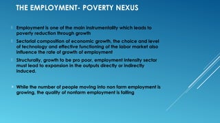 THE EMPLOYMENT- POVERTY NEXUS
 Employment is one of the main instrumentality which leads to
poverty reduction through growth
 Sectorial composition of economic growth, the choice and level
of technology and effective functioning of the labor market also
influence the rate of growth of employment
 Structurally, growth to be pro poor, employment intensity sector
must lead to expansion in the outputs directly or indirectly
induced.
 While the number of people moving into non farm employment is
growing, the quality of nonfarm employment is falling
 