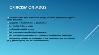 CRITICISM ON MDGS
MDGs have often been criticized for being a top-down development agenda.
North-dominated.
represent a reductionist view of development
They are too limited in scope
Too focused on social sectors
their emphasis on quantification is excessive;
they omit fundamental objectives contained in the Millennium Declaration
inadequately address the complexity of the dimensions that are included
(e.g. gender equality and the quality of freedom)
 