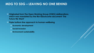 MDG TO SDG – LEAVING NO ONE BEHIND
 Originated from The Open Working Group (OWG) deliberations
which was mandated by the Rio+20outcome document ‘The
Future We Want’
 Triple bottom line approach to human wellbeing
 Economic development
 Social inclusion
 Environment sustainability
 
