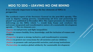 MDG TO SDG – LEAVING NO ONE BEHIND
It is critically important to keep the key elements of SDGs in
perspective
The synthesis report of the Secretary General on the post-2015 agenda, “The
road to dignity: ending poverty, transforming all lives and protecting the
planet” was published in December 2014. The report presents six elements for
delivering on the SDGs which “… would help frame and reinforce the
universal, integrated and transformative nature of a sustainable development
agenda …”. The six elements are:
•Dignity: to end poverty and fight inequalities
•People: to ensure healthy lives, knowledge, and the inclusion of women and
children
•Prosperity: to grow a strong, inclusive, and transformative economy
•Planet: to protect our ecosystems for all societies and our children
•Justice: to promote safe and peaceful societies, and strong institutions
•Partnership: to catalyse global solidarity for sustainable development
 