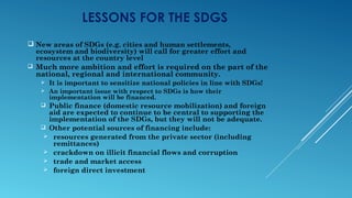 LESSONS FOR THE SDGS
 New areas of SDGs (e.g. cities and human settlements,
ecosystem and biodiversity) will call for greater effort and
resources at the country level
 Much more ambition and effort is required on the part of the
national, regional and international community.
 It is important to sensitize national policies in line with SDGs!
 An important issue with respect to SDGs is how their
implementation will be financed.
 Public finance (domestic resource mobilization) and foreign
aid are expected to continue to be central to supporting the
implementation of the SDGs, but they will not be adequate.
 Other potential sources of financing include:
 resources generated from the private sector (including
remittances)
 crackdown on illicit financial flows and corruption
 trade and market access
 foreign direct investment
 