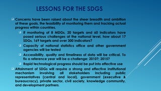 LESSONS FOR THE SDGS
 Concerns have been raised about the sheer breadth and ambition
of these goals, the feasibility of monitoring them and tracking actual
progress within countries.
 If monitoring of 8 MDGs, 20 targets and 60 indicators have
posed serious challenges at the national level, how about 17
SDGs, 169 targets and over 300 indicators?
 Capacity of national statistics office and other government
agencies will be tested
 Accessibility, quality and timeliness of data will be critical. To
fix a reference year will be a challenge: 2010?; 2015?
 Rapid technological progress should be put into effective use
 Attainment of SDGs will require a strong and effective institutional
mechanism involving all stakeholders including public
representatives (central and local), government (executive &
bureaucracy), private sector, civil society, knowledge community,
and development partners.
 