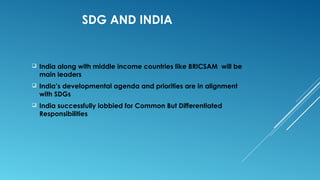 SDG AND INDIA
 India along with middle income countries like BRICSAM will be
main leaders
 India’s developmental agenda and priorities are in alignment
with SDGs
 India successfully lobbied for Common But Differentiated
Responsibilities
 