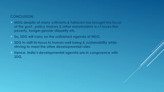 CONCLUSION:
 MDG despite of many criticisms & fallacies has brought the focus
of the govt. ,policy makers & other stakeholders w.r.t issues like
poverty, hunger,gender disparity etc.
 So, SDG will carry on the unfinished agenda of MDG.
 SDG to shift its focus to human well being & sustainability while
striving to meet the other developmental roles
 Hence, India’s developmental agenda are in congruence with
SDG.
 