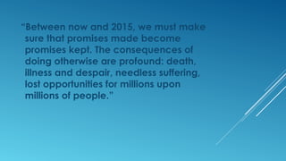 “Between now and 2015, we must make
sure that promises made become
promises kept. The consequences of
doing otherwise are profound: death,
illness and despair, needless suffering,
lost opportunities for millions upon
millions of people.”
 