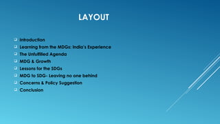 LAYOUT
 Introduction
 Learning from the MDGs: India’s Experience
 The Unfulfilled Agenda
 MDG & Growth
 Lessons for the SDGs
 MDG to SDG- Leaving no one behind
 Concerns & Policy Suggestion
 Conclusion
 