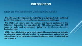 INTRODUCTION
What are the Millennium Development Goals?
The Millennium Development Goals (MDGs) are eight goals to be achieved
by 2015 that respond to the world's main development challenges.
The MDGs are drawn from the actions and targets contained in the
Millennium Declaration that was adopted by 189 nations-and signed by 147
heads of state and governments during the UN Millennium Summit in
September 2000.
MDGs helped in bringing out a much needed focus and pressure on basic
development issues, which in turn led the governments at national and sub
national levels to do better planning and implement more intensive policies
and programs.
 