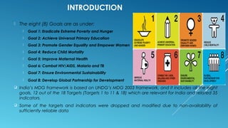 INTRODUCTION
 The eight (8) Goals are as under:
 Goal 1: Eradicate Extreme Poverty and Hunger
 Goal 2: Achieve Universal Primary Education
 Goal 3: Promote Gender Equality and Empower Women
 Goal 4: Reduce Child Mortality
 Goal 5: Improve Maternal Health
 Goal 6: Combat HIV/AIDS, Malaria and TB
 Goal 7: Ensure Environmental Sustainability
 Goal 8: Develop Global Partnership for Development
 India’s MDG framework is based on UNDG’s MDG 2003 framework, and it includes all the eight
goals, 12 out of the 18 Targets (Targets 1 to 11 & 18) which are relevant for India and related 35
indicators.
 Some of the targets and indicators were dropped and modified due to non-availability of
sufficiently reliable data
 