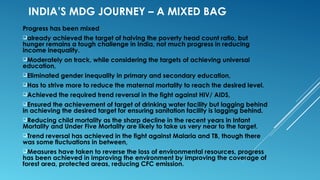 INDIA’S MDG JOURNEY – A MIXED BAG
Progress has been mixed
already achieved the target of halving the poverty head count ratio, but
hunger remains a tough challenge in India, not much progress in reducing
income inequality.
Moderately on track, while considering the targets of achieving universal
education,
Eliminated gender inequality in primary and secondary education,
Has to strive more to reduce the maternal mortality to reach the desired level.
Achieved the required trend reversal in the fight against HIV/ AIDS,
Ensured the achievement of target of drinking water facility but lagging behind
in achieving the desired target for ensuring sanitation facility is lagging behind.
Reducing child mortality as the sharp decline in the recent years in Infant
Mortality and Under Five Mortality are likely to take us very near to the target.
Trend reversal has achieved in the fight against Malaria and TB, though there
was some fluctuations in between,
Measures have taken to reverse the loss of environmental resources, progress
has been achieved in improving the environment by improving the coverage of
forest area, protected areas, reducing CFC emission.
 