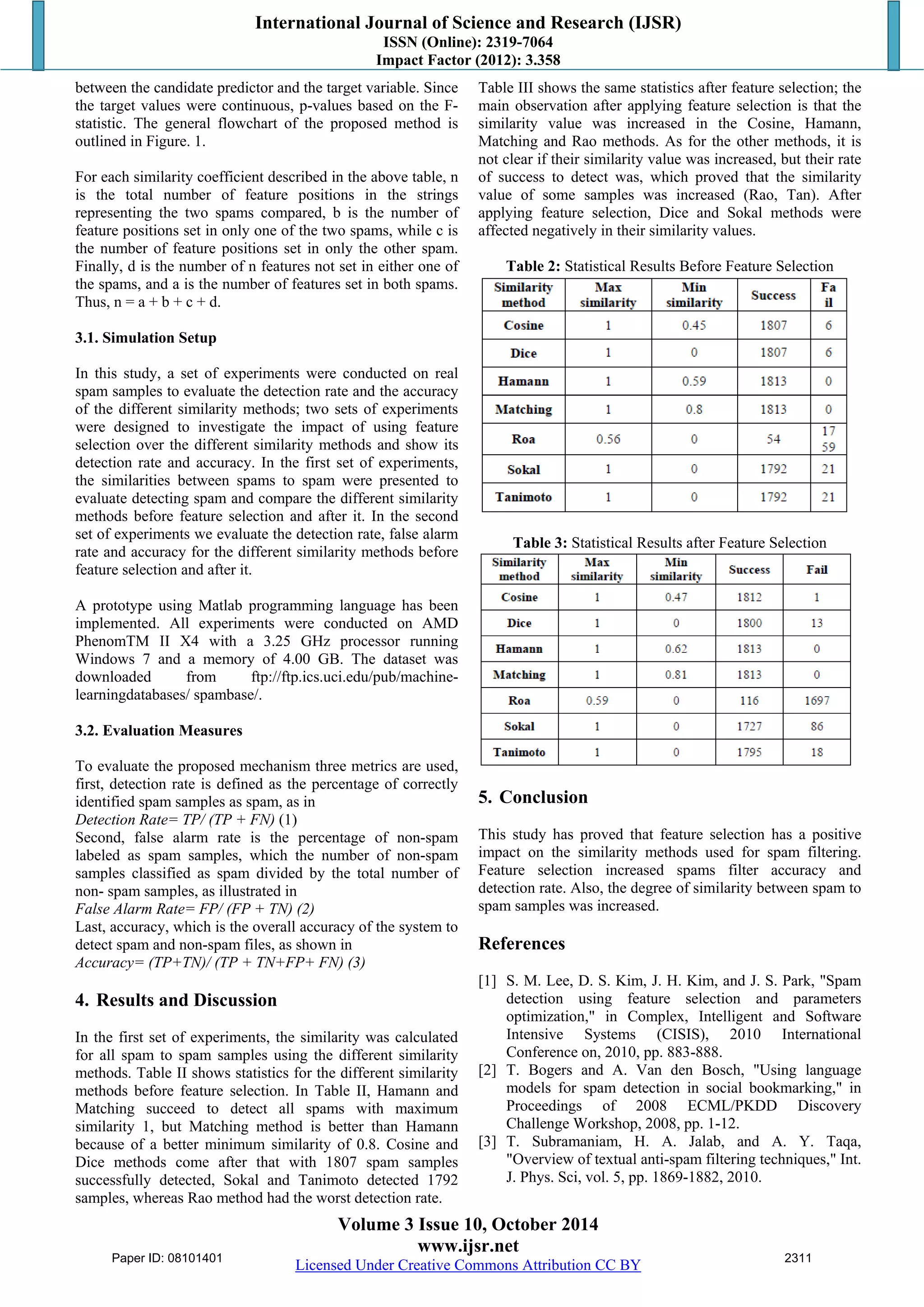 International Journal of Science and Research (IJSR) 
ISSN (Online): 2319-7064 
Impact Factor (2012): 3.358 
between the candidate predictor and the target variable. Since 
the target values were continuous, p-values based on the F-statistic. 
The general flowchart of the proposed method is 
outlined in Figure. 1. 
For each similarity coefficient described in the above table, n 
is the total number of feature positions in the strings 
representing the two spams compared, b is the number of 
feature positions set in only one of the two spams, while c is 
the number of feature positions set in only the other spam. 
Finally, d is the number of n features not set in either one of 
the spams, and a is the number of features set in both spams. 
Thus, n = a + b + c + d. 
3.1. Simulation Setup 
In this study, a set of experiments were conducted on real 
spam samples to evaluate the detection rate and the accuracy 
of the different similarity methods; two sets of experiments 
were designed to investigate the impact of using feature 
selection over the different similarity methods and show its 
detection rate and accuracy. In the first set of experiments, 
the similarities between spams to spam were presented to 
evaluate detecting spam and compare the different similarity 
methods before feature selection and after it. In the second 
set of experiments we evaluate the detection rate, false alarm 
rate and accuracy for the different similarity methods before 
feature selection and after it. 
A prototype using Matlab programming language has been 
implemented. All experiments were conducted on AMD 
PhenomTM II X4 with a 3.25 GHz processor running 
Windows 7 and a memory of 4.00 GB. The dataset was 
downloaded from ftp://ftp.ics.uci.edu/pub/machine-learningdatabases/ 
Volume 3 Issue 10, October 2014 
www.ijsr.net 
Licensed Under Creative Commons Attribution CC BY 
spambase/. 
3.2. Evaluation Measures 
To evaluate the proposed mechanism three metrics are used, 
first, detection rate is defined as the percentage of correctly 
identified spam samples as spam, as in 
Detection Rate= TP/ (TP + FN) (1) 
Second, false alarm rate is the percentage of non-spam 
labeled as spam samples, which the number of non-spam 
samples classified as spam divided by the total number of 
non- spam samples, as illustrated in 
False Alarm Rate= FP/ (FP + TN) (2) 
Last, accuracy, which is the overall accuracy of the system to 
detect spam and non-spam files, as shown in 
Accuracy= (TP+TN)/ (TP + TN+FP+ FN) (3) 
4. Results and Discussion 
In the first set of experiments, the similarity was calculated 
for all spam to spam samples using the different similarity 
methods. Table II shows statistics for the different similarity 
methods before feature selection. In Table II, Hamann and 
Matching succeed to detect all spams with maximum 
similarity 1, but Matching method is better than Hamann 
because of a better minimum similarity of 0.8. Cosine and 
Dice methods come after that with 1807 spam samples 
successfully detected, Sokal and Tanimoto detected 1792 
samples, whereas Rao method had the worst detection rate. 
Table III shows the same statistics after feature selection; the 
main observation after applying feature selection is that the 
similarity value was increased in the Cosine, Hamann, 
Matching and Rao methods. As for the other methods, it is 
not clear if their similarity value was increased, but their rate 
of success to detect was, which proved that the similarity 
value of some samples was increased (Rao, Tan). After 
applying feature selection, Dice and Sokal methods were 
affected negatively in their similarity values. 
Table 2: Statistical Results Before Feature Selection 
Table 3: Statistical Results after Feature Selection 
5. Conclusion 
This study has proved that feature selection has a positive 
impact on the similarity methods used for spam filtering. 
Feature selection increased spams filter accuracy and 
detection rate. Also, the degree of similarity between spam to 
spam samples was increased. 
References 
[1] S. M. Lee, D. S. Kim, J. H. Kim, and J. S. Park, "Spam 
detection using feature selection and parameters 
optimization," in Complex, Intelligent and Software 
Intensive Systems (CISIS), 2010 International 
Conference on, 2010, pp. 883-888. 
[2] T. Bogers and A. Van den Bosch, "Using language 
models for spam detection in social bookmarking," in 
Proceedings of 2008 ECML/PKDD Discovery 
Challenge Workshop, 2008, pp. 1-12. 
[3] T. Subramaniam, H. A. Jalab, and A. Y. Taqa, 
"Overview of textual anti-spam filtering techniques," Int. 
J. Phys. Sci, vol. 5, pp. 1869-1882, 2010. 
Paper ID: 08101401 2311 
 