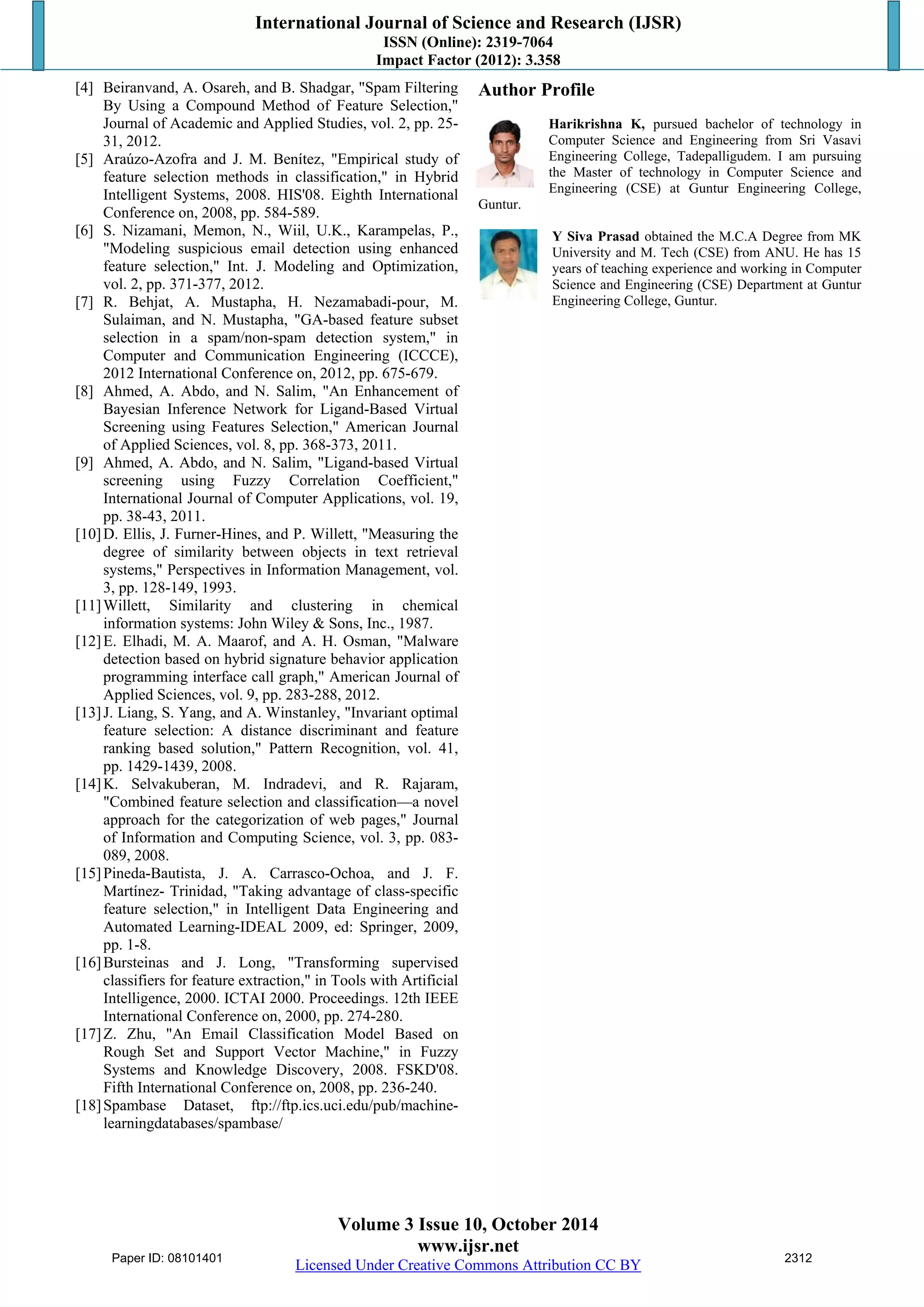 International Journal of Science and Research (IJSR) 
ISSN (Online): 2319-7064 
Impact Factor (2012): 3.358 
[4] Beiranvand, A. Osareh, and B. Shadgar, "Spam Filtering 
By Using a Compound Method of Feature Selection," 
Journal of Academic and Applied Studies, vol. 2, pp. 25- 
31, 2012. 
[5] Araúzo-Azofra and J. M. Benítez, "Empirical study of 
feature selection methods in classification," in Hybrid 
Intelligent Systems, 2008. HIS'08. Eighth International 
Conference on, 2008, pp. 584-589. 
[6] S. Nizamani, Memon, N., Wiil, U.K., Karampelas, P., 
"Modeling suspicious email detection using enhanced 
feature selection," Int. J. Modeling and Optimization, 
vol. 2, pp. 371-377, 2012. 
[7] R. Behjat, A. Mustapha, H. Nezamabadi-pour, M. 
Sulaiman, and N. Mustapha, "GA-based feature subset 
selection in a spam/non-spam detection system," in 
Computer and Communication Engineering (ICCCE), 
2012 International Conference on, 2012, pp. 675-679. 
[8] Ahmed, A. Abdo, and N. Salim, "An Enhancement of 
Bayesian Inference Network for Ligand-Based Virtual 
Screening using Features Selection," American Journal 
of Applied Sciences, vol. 8, pp. 368-373, 2011. 
[9] Ahmed, A. Abdo, and N. Salim, "Ligand-based Virtual 
screening using Fuzzy Correlation Coefficient," 
International Journal of Computer Applications, vol. 19, 
pp. 38-43, 2011. 
[10] D. Ellis, J. Furner-Hines, and P. Willett, "Measuring the 
degree of similarity between objects in text retrieval 
systems," Perspectives in Information Management, vol. 
3, pp. 128-149, 1993. 
[11]Willett, Similarity and clustering in chemical 
information systems: John Wiley & Sons, Inc., 1987. 
[12] E. Elhadi, M. A. Maarof, and A. H. Osman, "Malware 
detection based on hybrid signature behavior application 
programming interface call graph," American Journal of 
Applied Sciences, vol. 9, pp. 283-288, 2012. 
[13] J. Liang, S. Yang, and A. Winstanley, "Invariant optimal 
feature selection: A distance discriminant and feature 
ranking based solution," Pattern Recognition, vol. 41, 
pp. 1429-1439, 2008. 
[14]K. Selvakuberan, M. Indradevi, and R. Rajaram, 
"Combined feature selection and classification—a novel 
approach for the categorization of web pages," Journal 
of Information and Computing Science, vol. 3, pp. 083- 
089, 2008. 
[15] Pineda-Bautista, J. A. Carrasco-Ochoa, and J. F. 
Martínez- Trinidad, "Taking advantage of class-specific 
feature selection," in Intelligent Data Engineering and 
Automated Learning-IDEAL 2009, ed: Springer, 2009, 
pp. 1-8. 
[16]Bursteinas and J. Long, "Transforming supervised 
classifiers for feature extraction," in Tools with Artificial 
Intelligence, 2000. ICTAI 2000. Proceedings. 12th IEEE 
International Conference on, 2000, pp. 274-280. 
[17]Z. Zhu, "An Email Classification Model Based on 
Rough Set and Support Vector Machine," in Fuzzy 
Systems and Knowledge Discovery, 2008. FSKD'08. 
Fifth International Conference on, 2008, pp. 236-240. 
[18]Spambase Dataset, ftp://ftp.ics.uci.edu/pub/machine-learningdatabases/ 
Volume 3 Issue 10, October 2014 
www.ijsr.net 
Licensed Under Creative Commons Attribution CC BY 
spambase/ 
Author Profile 
Harikrishna K, pursued bachelor of technology in 
Computer Science and Engineering from Sri Vasavi 
Engineering College, Tadepalligudem. I am pursuing 
the Master of technology in Computer Science and 
Engineering (CSE) at Guntur Engineering College, 
Guntur. 
Y Siva Prasad obtained the M.C.A Degree from MK 
University and M. Tech (CSE) from ANU. He has 15 
years of teaching experience and working in Computer 
Science and Engineering (CSE) Department at Guntur 
Engineering College, Guntur. 
Paper ID: 08101401 2312 
