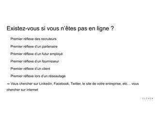 Premier réflexe des recruteurs
Premier réflexe d’un partenaire
Premier réflexe d’un futur employé
Premier réflexe d’un fournisseur
Premier réflexe d’un client
Premier réflexe lors d’un réseautage
Vous chercher sur Linkedin, Facebook, Twitter, le site de votre entreprise, etc… vous
chercher sur internet
Existez-vous si vous n’êtes pas en ligne ?
 