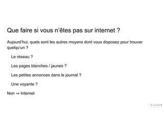 Aujourd’hui, quels sont les autres moyens dont vous disposez pour trouver
quelqu’un ?
Le réseau ?
Les pages blanches / jaunes ?
Les petites annonces dans le journal ?
Une voyante ?
Non Internet
Que faire si vous n’êtes pas sur internet ?
 